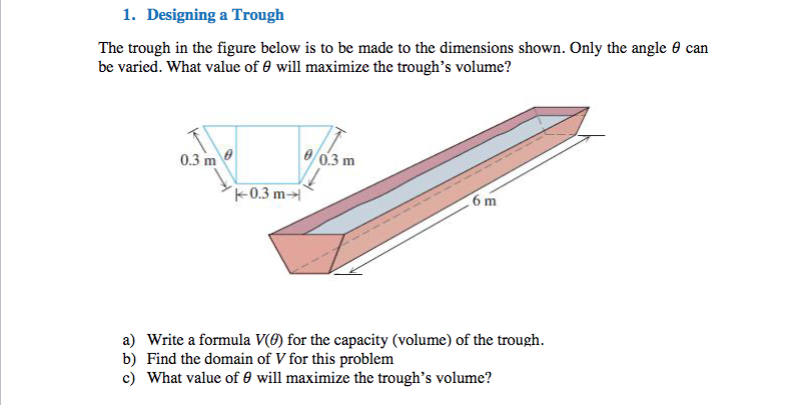 1. Designing a Trough
The trough in the figure below is to be made to the dimensions shown. Only the angle 0 can
be varied. What value of 0 will maximize the trough's volume?
0.3 m
8/0.3 m
k0.3 m→
6 m
a) Write a formula V(Ø) for the capacity (volume) of the trough.
b) Find the domain of V for this problem
c) What value of 0 will maximize the trough's volume?
