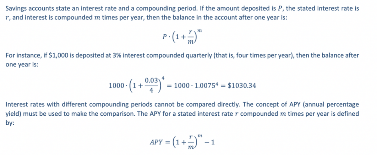 Savings accounts state an interest rate and a compounding period. If the amount deposited is P, the stated interest rate is
r, and interest is compounded m times per year, then the balance in the account after one year is:
rm
P-(1+)"
m.
For instance, if $1,000 is deposited at 3% interest compounded quarterly (that is, four times per year), then the balance after
one year is:
4
1000 (1 + 0**)".
0.03
= 1000 · 1.00754 = $1030.34
Interest rates with different compounding periods cannot be compared directly. The concept of APY (annual percentage
yield) must be used to make the comparison. The APY for a stated interest rate r compounded m times per year is defined
by:
r m
=(1+)"-1
APY =
m
