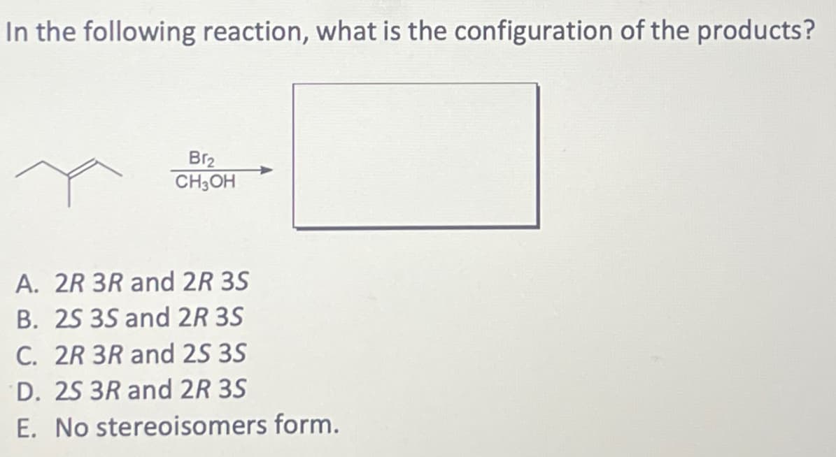 In the following reaction, what is the configuration of the products?
Br₂
CH3OH
A. 2R 3R and 2R 3S
B. 2S 3S and 2R 3S
C. 2R 3R and 2S 3S
D. 2S 3R and 2R 3S
E. No stereoisomers form.