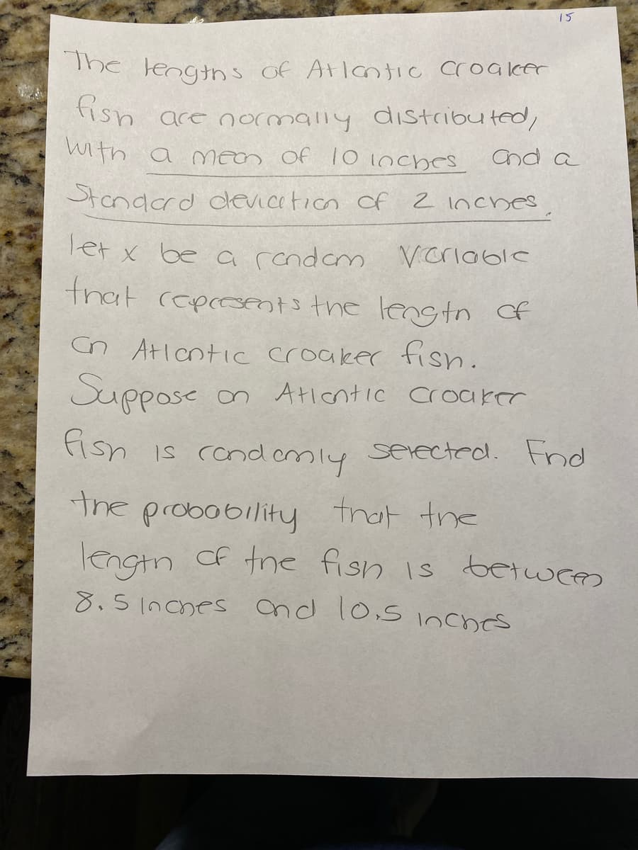 15
fish are normally diIstributed,
The lengtns of Atlantic croaker
with a mean Of 10 Inches
and a
Standerd dlevication of 2 inches
Tet x be a rcndem Vcriable
that cepomtsthe lenstn of
Cn Atlcntic croaker fish.
Suppose
n AticntIC croaker
fish
is condemly
serected. Fnd
the probobility frat the
lengtn Cf tre fish is betwees
8.51nches cnd 10,s inches
