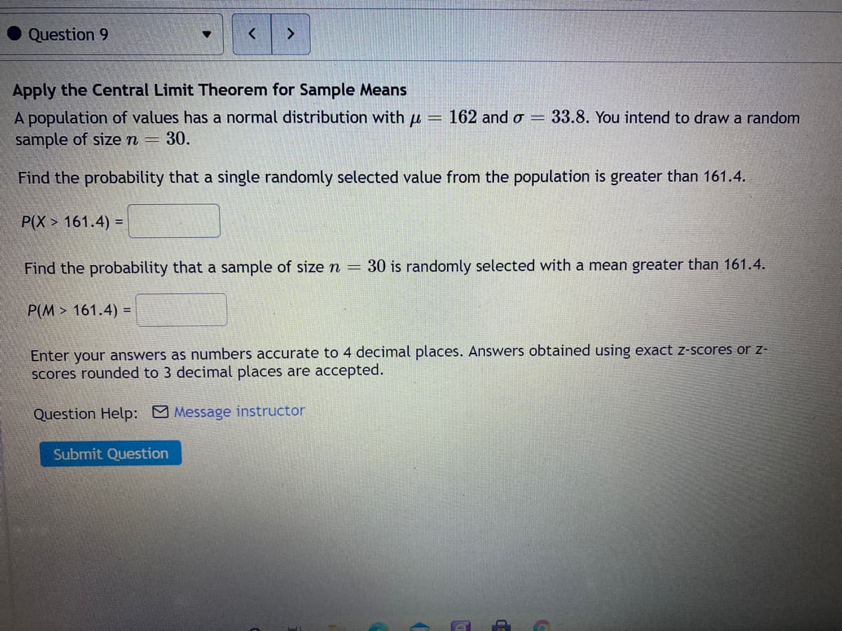 Question 9
Apply the Central Limit Theorem for Sample Means
A population of values has a normal distribution with u = 162 and o =
sample of sizen =
33.8. You intend to draw a random
30.
Find the probability that a single randomly selected value from the population is greater than 161.4.
P(X > 161.4) =
Find the probability that a sample of size n = 30 is randomly selected with a mean greater than 161.4.
P(M > 161.4) =
Enter your answers as numbers accurate to 4 decimal places. Answers obtained using exact z-scores or z-
scores rounded to 3 decimal places are accepted.
Question Help: Message instructor
Submit Question
