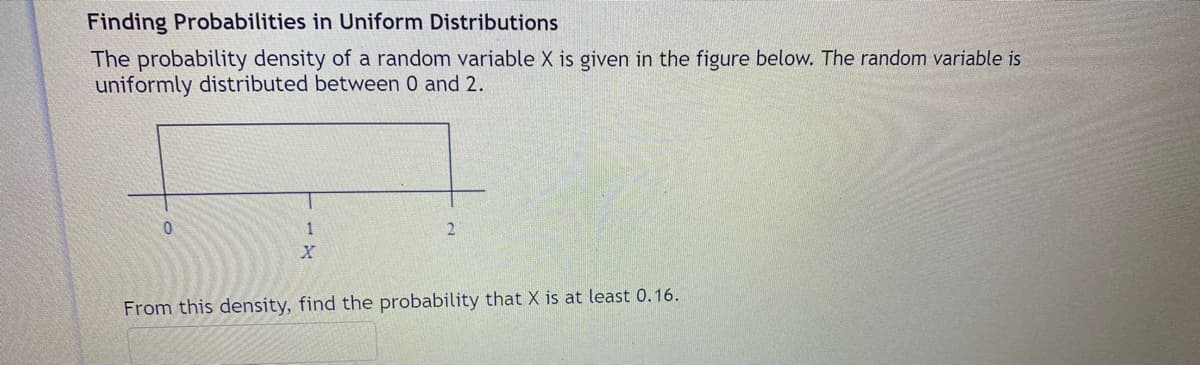 Finding Probabilities in Uniform Distributions
The probability density of a random variable X is given in the figure below. The random variable is
uniformly distributed between 0 and 2.
0.
1
From this density, find the probability that X is at least 0.16.
