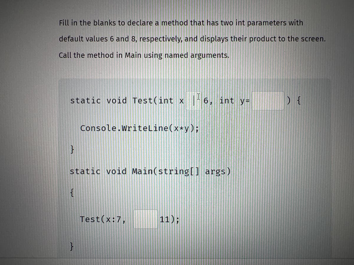 Fill in the blanks to declare a method that has two int parameters with
default values 6 and 8, respectively, and displays their product to the screen.
Call the method in Main using named arguments.
static void Test(int x
}
{
Console.WriteLine(x*y);
static void Main(string[] args)
}
Test(x:7,
6, int y=
11);
) {