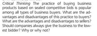 Critical Thinking The practice of buying business
products based on sealed competitive bids is popular
among all types of business buyers. What are the ad-
vantages and disadvantages of this practice to buyers?
What are the advantages and disadvantages to sellers?
Should companies always give the business to the low-
est bidder? Why or why not?
