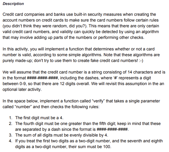 Description
Credit card companies and banks use built-in security measures when creating the
account numbers on credit cards to make sure the card numbers follow certain rules
(you didn't think they were random, did you?). This means that there are only certain
valid credit card numbers, and validity can quickly be detected by using an algorithm
that may involve adding up parts of the numbers or performing other checks.
In this activity, you will implement a function that determines whether or not a card
number is valid, according to some simple algorithms. Note that these algorithms are
purely made-up; don't try to use them to create fake credit card numbers! :-)
We will assume that the credit card number is a string consisting of 14 characters and is
in the format #### #### ####, including the dashes, where '#' represents a digit
between 0-9, so that there are 12 digits overall. We will revisit this assumption in the an
optional later activity.
In the space below, implement a function called "verify" that takes a single parameter
called "number" and then checks the following rules:
1. The first digit must be a 4.
2. The fourth digit must be one greater than the fifth digit; keep in mind that these
are separated by a dash since the format is ####-####-
3. The sum of all digits must be evenly divisible by 4.
4. If you treat the first two digits as a two-digit number, and the seventh and eighth
digits as a two-digit number, their sum must be 100.