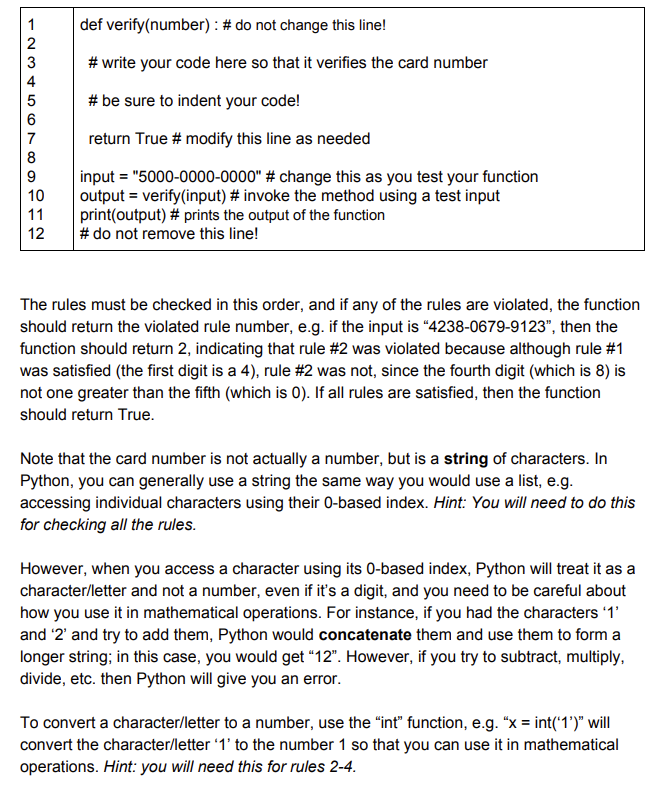 12345678
9
10
11
12
def verify(number)
: # do not change this line!
#write your code here so that it verifies the card number
# be sure to indent your code!
return True # modify this line as needed
input = "5000-0000-0000" # change this as you test your function
output = verify(input) # invoke the method using a test input
print(output) # prints the output of the function
# do not remove this line!
The rules must be checked in this order, and if any of the rules are violated, the function
should return the violated rule number, e.g. if the input is "4238-0679-9123", then the
function should return 2, indicating that rule #2 was violated because although rule #1
was satisfied (the first digit is a 4), rule #2 was not, since the fourth digit (which is 8) is
not one greater than the fifth (which is 0). If all rules are satisfied, then the function
should return True.
Note that the card number is not actually a number, but is a string of characters. In
Python, you can generally use a string the same way you would use a list, e.g.
accessing individual characters using their 0-based index. Hint: You will need to do this
for checking all the rules.
However, when you access a character using its 0-based index, Python will treat it as a
character/letter and not a number, even if it's a digit, and you need to be careful about
how you use it in mathematical operations. For instance, if you had the characters '1'
and '2' and try to add them, Python would concatenate them and use them to form a
longer string; in this case, you would get "12". However, if you try to subtract, multiply,
divide, etc. then Python will give you an error.
To convert a character/letter to a number, use the "int" function, e.g. "x = int('1')" will
convert the character/letter '1' to the number 1 so that you can use it in mathematical
operations. Hint: you will need this for rules 2-4.