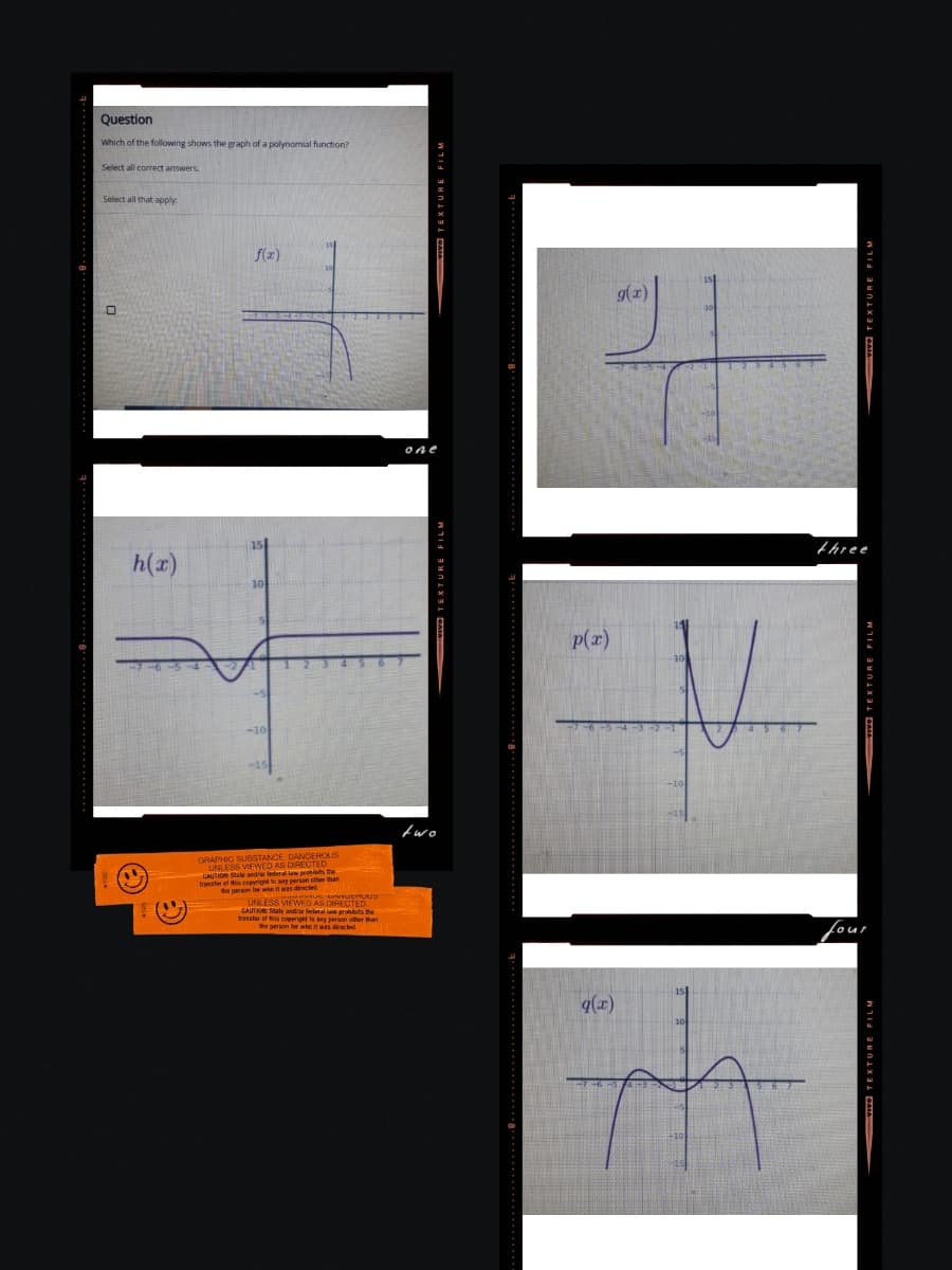 Question
Which of the following shows the graph of a polynomial function?
Select all correct answers.
Select all that apply
h(x)
f(x)
10
-10
GRAPHIC SUBSTANCE DANGEROUS
UNLESS VIEWED AS DIRECTED
CAUTION State and/or federal law proibits the
transfer of this copyright to any person other than
the person for who was die
CHLAD
AUS
UNLESS VIEWED AS DIRECTED
CAUTION: State and/or federal law prohibits the
transfer of this comeri prohibits the
transfer of this copyright to any person other than
the person for who it was directed
VIVO TEXTURE FILM
one
vo TEXTURE FILM
two
p(x)
q(x)
g(x)
10
-10
10
VIVO TEXTURE FILM
three
VIVO TEXTURE FILM
four
VIVO TEXTURE FILM