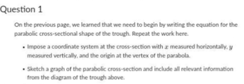 Question 1
On the previous page, we learned that we need to begin by writing the equation for the
parabolic cross-sectional shape of the trough. Repeat the work here.
• Impose a coordinate system at the cross-section with a measured horizontally, y
measured vertically, and the origin at the vertex of the parabola.
• Sketch a graph of the parabolic cross-section and include all relevant information
from the diagram of the trough above.