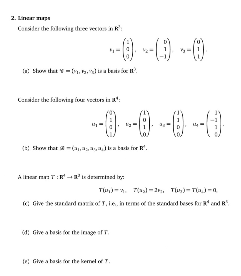 2. Linear maps
Consider the following three vectors in R³:
~-0)- --(9)· --0)
(6).
V1
=
V3 =
(a) Show that = (V₁, V2, V3) is a basis for R³.
Consider the following four vectors in R¹:
--0-0-0-0
(b) Show that = (U₁, U2, U3, U4) is a basis for R¹.
A linear map T: R4R³ is determined by:
T(u₁)= V₁, T(u₂) = 2v2, T(u3) = T(U4) = 0,
(c) Give the standard matrix of T, i.e., in terms of the standard bases for R4 and R³.
(d) Give a basis for the image of T.
(e) Give a basis for the kernel of T.