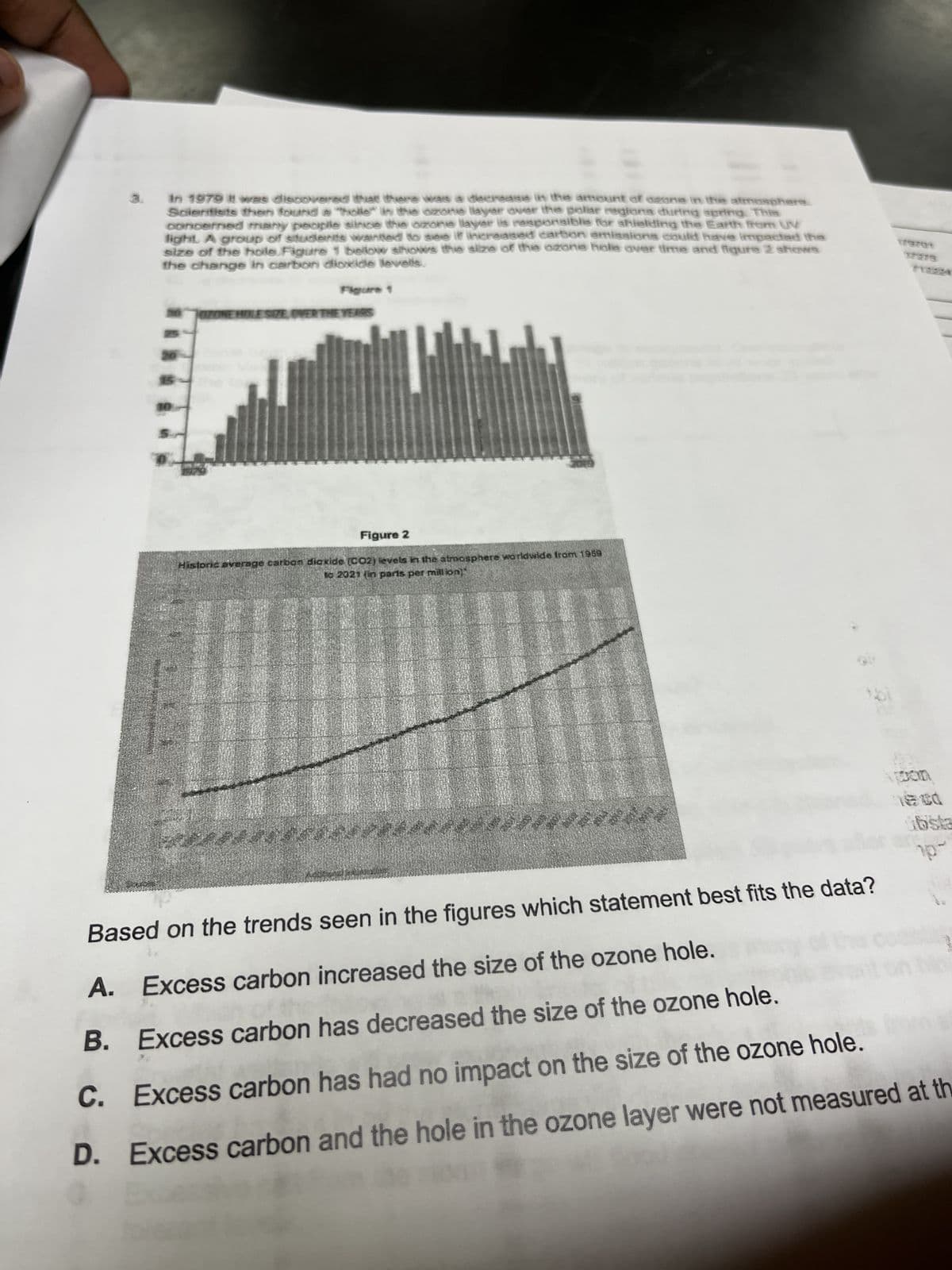 A.
E
In 1979 it was discovered that there was a decrease in the amount of aeone in the atmosphere
Scientists then found a "holle" in the ozone layer over the polar regions during spring. This
concerned many people since the ozone layer is responsible for shielding the Earth from UV
light. A group of students wanted to see if increased carbon emissions could have impacted the
size of the hole Figure 1 bellow shows the size of the ozone hole over time and figure 2 shows
the change in carbon dioxide levells.
B.
OZONE HOLE SIZE OVER THE YEARS
Figure 2
Histons average carbon dioxide (CO2) levels in the atmosphere worldwide from 1959
to 2021 (in parts per million]"
AMEROON
papástericiis.
pon
Based on the trends seen in the figures which statement best fits the data?
Excess carbon increased the size of the ozone hole.
Excess carbon has decreased the size of the ozone hole.
C.
Excess carbon has had no impact on the size of the ozone hole.
D. Excess carbon and the hole in the ozone layer were not measured at the
ubsta
1p-
1