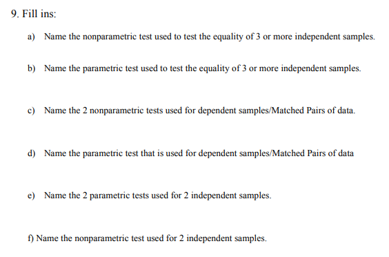 9. Fill ins:
a) Name the nonparametric test used to test the equality of 3 or more independent samples.
b) Name the parametric test used to test the equality of 3 or more independent samples.
c) Name the 2 nonparametric tests used for dependent samples/Matched Pairs of data.
d) Name the parametric test that is used for dependent samples/Matched Pairs of data
e) Name the 2 parametric tests used for 2 independent samples.
f) Name the nonparametric test used for 2 independent samples.
