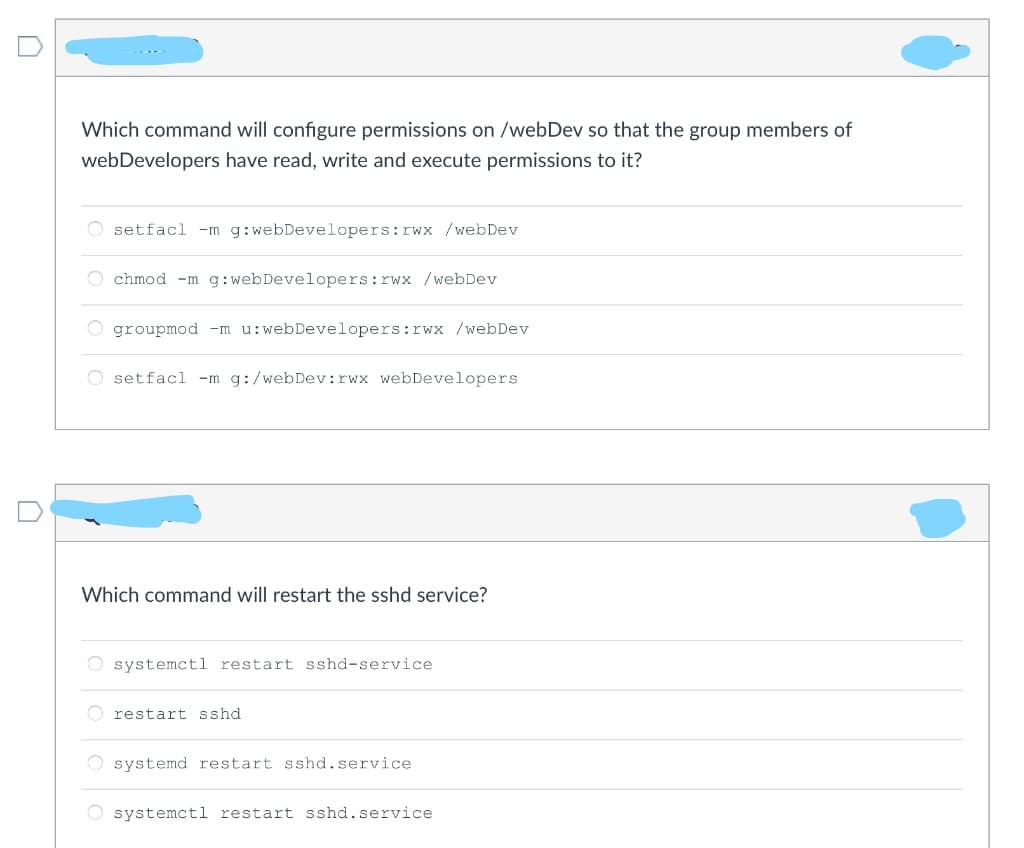 Which command will configure permissions on /webDev so that the group members of
webDevelopers have read, write and execute permissions to it?
O setfacl -m g:webDevelopers:rwx /webDev
O chmod -m g:webDevelopers:rwx /webDev
groupmod -m u:webDevelopers:rwx /webDev
setfacl -m g:/webDev:rwx webDevelopers
Which command will restart the sshd service?
O systemctl restart sshd-service
O restart sshd
O systemd restart sshd.service
systemctl restart sshd.service
