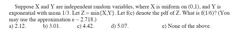 Suppose X and Y are independent random variables, where X is uniform on (0,1), and Y is
exponential with mean 1/3. Let Z = min{X,Y}. Let f(c) denote the pdf of Z. What is f(1/6)? (You
may use the approximation e ~ 2.718.)
a) 2.12.
b) 3.01.
c) 4.42.
d) 5.07.
e) None of the above.
