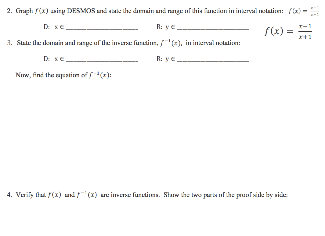 2. Graph f(x) using DESMOS and state the domain and range of this function in interval notation: f(x)
R: y E.
3. State the domain and range of the inverse function, f-¹(x), in interval notation:
R: y E
D: X E
D: X E
Now, find the equation of f-¹(x):
f(x) =
4. Verify that f(x) and ƒ-¹(x) are inverse functions. Show the two parts of the proof side by side:
=
x-1
x+1
x-1
x+1