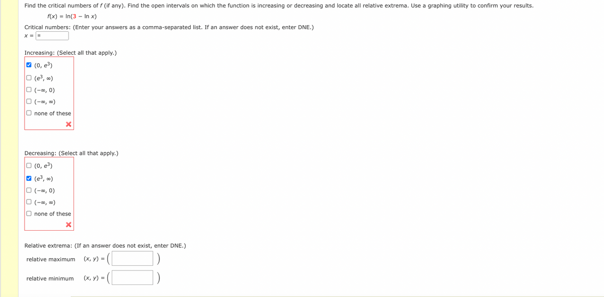 Find the critical numbers of f (if any). Find the open intervals on which the function is increasing or decreasing and locate all relative extrema. Use a graphing utility to confirm your results.
f(x) = In(3 - In x)
Critical numbers: (Enter your answers as a comma-separated list. If an answer does not exist, enter DNE.)
X =
=
Increasing: (Select all that apply.)
✔ (0, e³)
☐ (e³, ∞)
O (-∞, 0)
□ (-∞0, ∞0)
none of these
Decreasing: (Select all that apply.)
(0, e³)
✔ (e³, ∞)
(-∞, 0)
□ (-∞0, ∞)
none of these
Relative extrema: (If an answer does not exist, enter DNE.)
relative maximum
(x, y)
relative minimum
=
(x, y) =