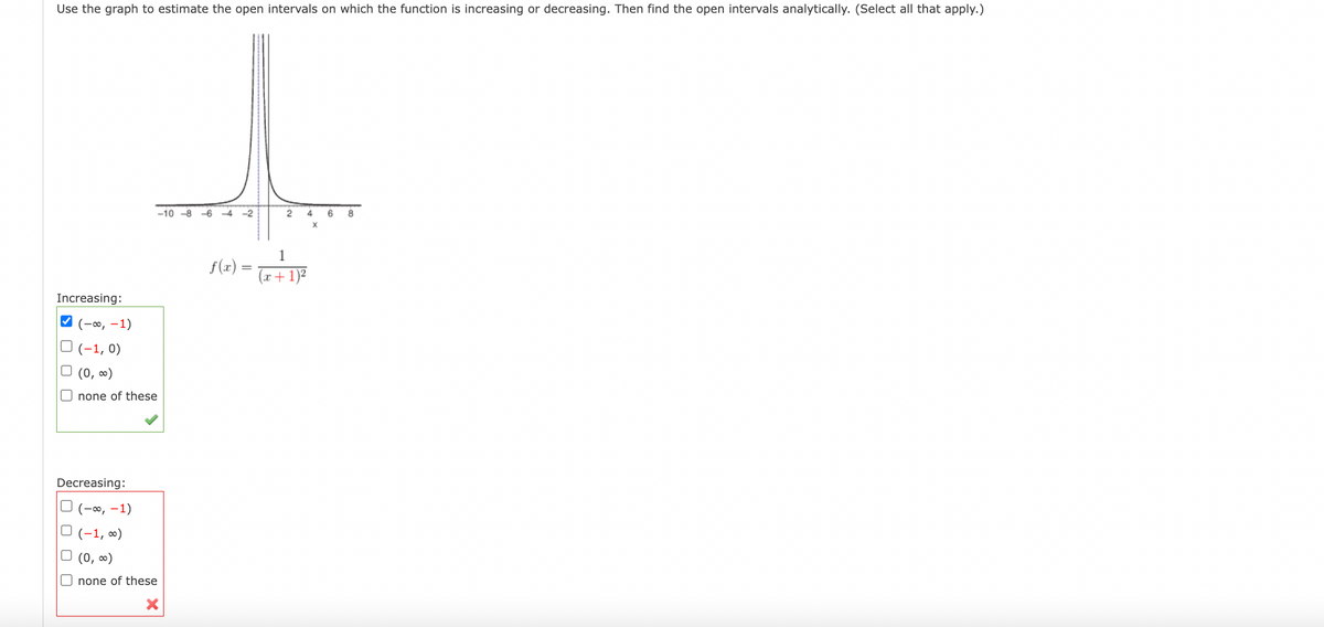 Use the graph to estimate the open intervals on which the function is increasing or decreasing. Then find the open intervals analytically. (Select all that apply.)
Increasing:
✓(-∞, -1)
(-1,0)
□ (0, ∞)
none of these
Decreasing:
(-∞, -1)
(-1, ∞)
(0, ∞)
none of these
-10-8-6-4-2
f(x) =
2 4 6 8
X
1
(x + 1)²