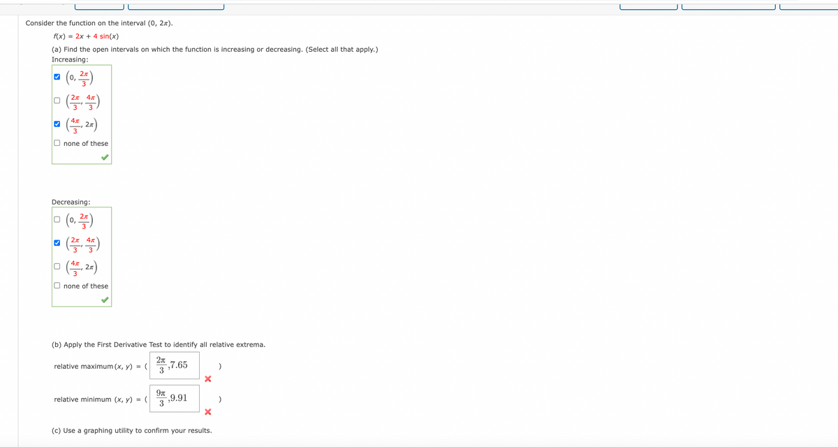 Consider the function on the interval (0, 2).
f(x) = 2x + 4 sin(x)
(a) Find the open intervals on which the function is increasing or decreasing. (Select all that apply.)
Increasing:
(0,25)
ㅁ (쓱쓱)
3
□ (4,2x)
✓
Onone of these
Decreasing:
0 (0,²5)
✔
Απ
(27, 47)
□ (4,2x)
Onone of these
(b) Apply the First Derivative Test to identify all relative extrema.
2π
,7.65
3
relative maximum (x, y) = (
relative minimum (x, y) = (
9π
,9.91
3
X
(c) Use a graphing utility to confirm your results.