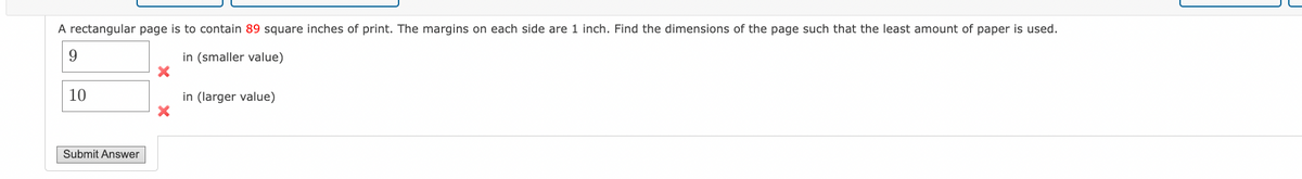 A rectangular page is to contain 89 square inches of print. The margins on each side are 1 inch. Find the dimensions of the page such that the least amount of paper is used.
9
in (smaller value)
10
Submit Answer
X
in (larger value)