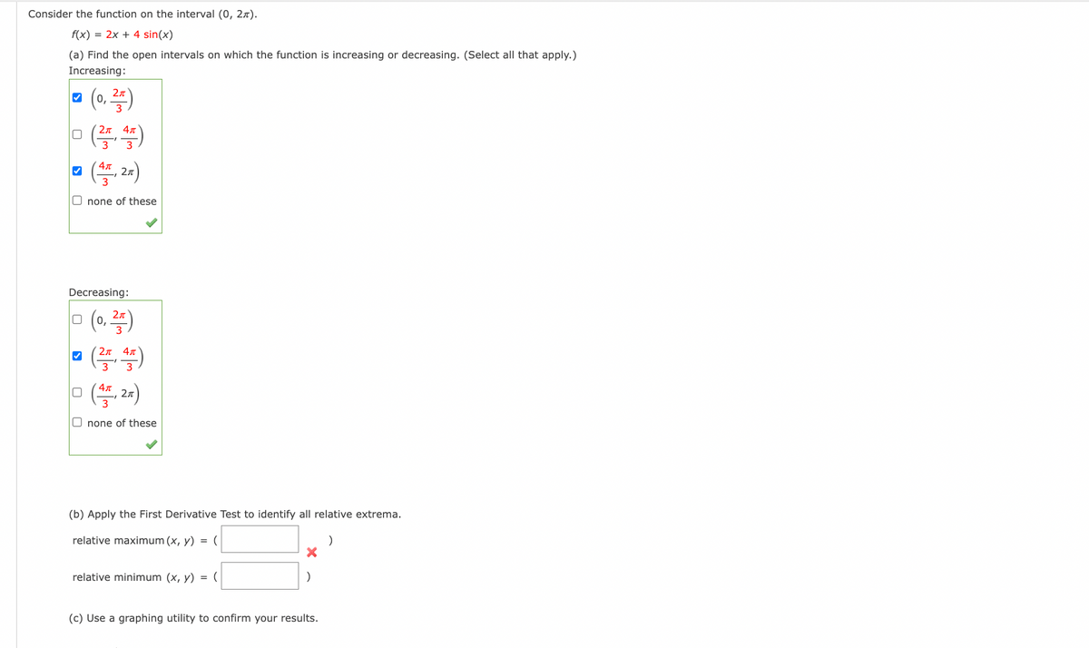 Consider the function on the interval (0, 2).
f(x) = 2x + 4 sin(x)
(a) Find the open intervals on which the function is increasing or decreasing. (Select all that apply.)
Increasing:
(0,25)
Απ
ㅁ (쓱쓱)
(4,2x)
Onone of these
✓
Decreasing:
0 (0, ²)
✓
2π 4π
(²4)
□
(4T, 27)
3
Onone of these
(b) Apply the First Derivative Test to identify all relative extrema.
relative maximum (x, y) = (
)
relative minimum (x, y) = (
(c) Use a graphing utility to confirm your results.