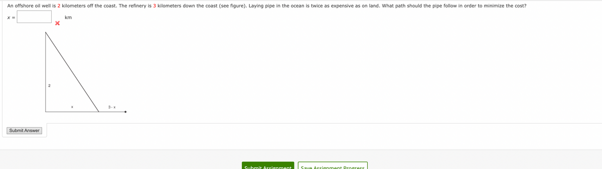 An offshore oil well is 2 kilometers off the coast. The refinery is 3 kilometers down the coast (see figure). Laying pipe in the ocean is twice as expensive as on land. What path should the pipe follow in order to minimize the cost?
X =
Submit Answer
km
X
3-x
Submit Assignment Save Assignment Progress
