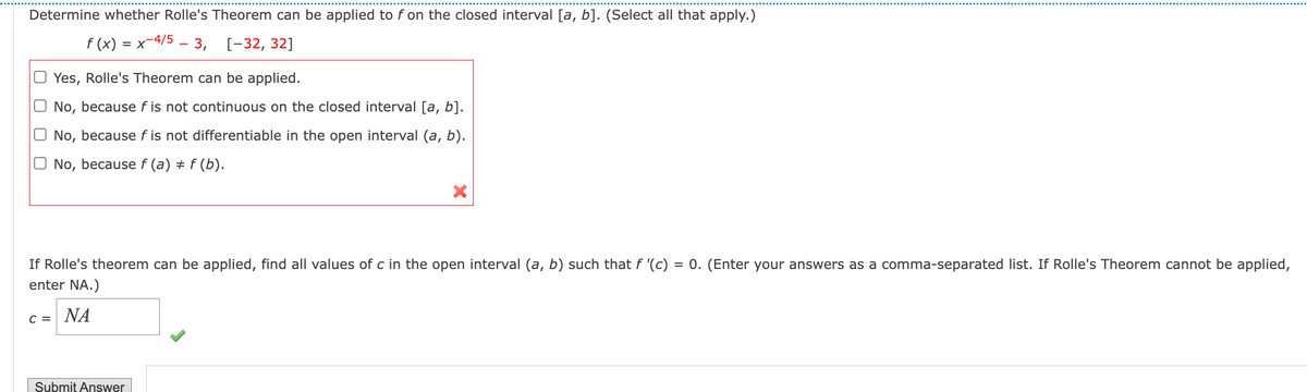 Determine whether Rolle's Theorem can be applied to f on the closed interval [a, b]. (Select all that apply.)
f (x) = x-4/5 - 3, [-32, 32]
Yes, Rolle's Theorem can be applied.
No, because f is not continuous on the closed interval [a, b].
No, because f is not differentiable in the open interval (a, b).
No, because f (a) ‡ f (b).
#
X
If Rolle's theorem can be applied, find all values of c in the open interval (a, b) such that f '(c) = 0. (Enter your answers as a con ma-separated list. If Rolle's Theorem cannot be applied,
enter NA.)
C = NA
Submit Answer