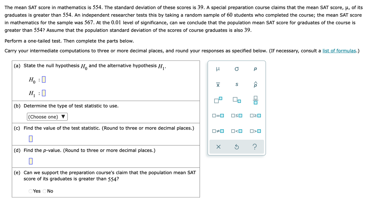 The mean SAT score in mathematics is 554. The standard deviation of these scores is 39. A special preparation course claims that the mean SAT score, µ, of its
graduates is greater than 554. An independent researcher tests this by taking a random sample of 60 students who completed the course; the mean SAT score
in mathematics for the sample was 567. At the 0.01 level of significance, can we conclude that the population mean SAT score for graduates of the course is
greater than 554? Assume that the population standard deviation of the scores of course graduates is also 39.
Perform a one-tailed test. Then complete the parts below.
Carry your intermediate computations to three or more decimal places, and round your responses as specified below. (If necessary, consult a list of formulas.)
(a) State the null hypothesis H. and the alternative hypothesis H,.
Ho
:
H, :0
(b) Determine the type of test statistic to use.
D=0
OSO
(Choose one)
(c) Find the value of the test statistic. (Round to three or more decimal places.)
O<O
O#0
(d) Find the p-value. (Round to three or more decimal places.)
(e) Can we support the preparation course's claim that the population mean SAT
score of its graduates is greater than 554?
OYes ONo
