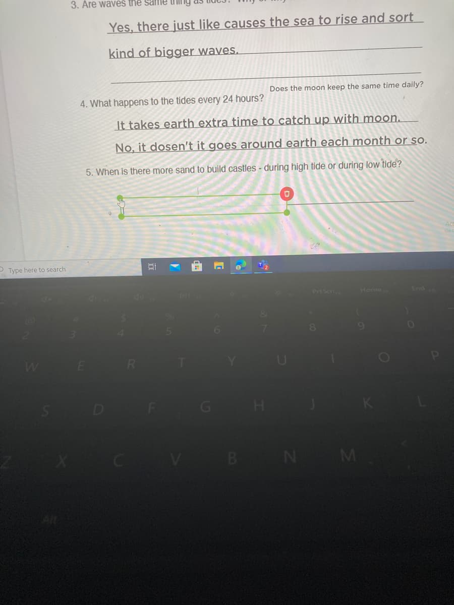 3. Are waveš the same tI Ing
Yes, there just like causes the sea to rise and sort
kind of bigger wayes.
Does the moon keep the same time daily?
4. What happens to the tides every 24 hours?
It takes earth extra time to catch up with moon.
No, it dosen't it goes around earth each month or so.
5. When is there more sand to build castles - during high tide or during low tide?
P Type here to search
End
Prt Scn
Home
DI
8.
5n
B N M
