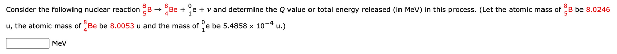 8
Consider the following nuclear reaction B
Вe +
4
e + v and determine the Q value or total energy released (in MeV) in this process. (Let the atomic mass of B be 8.0246
1
8
u, the atomic mass of Be be 8.0053 u and the mass of e be 5.4858 x 10¬4 u.)
4
MeV
