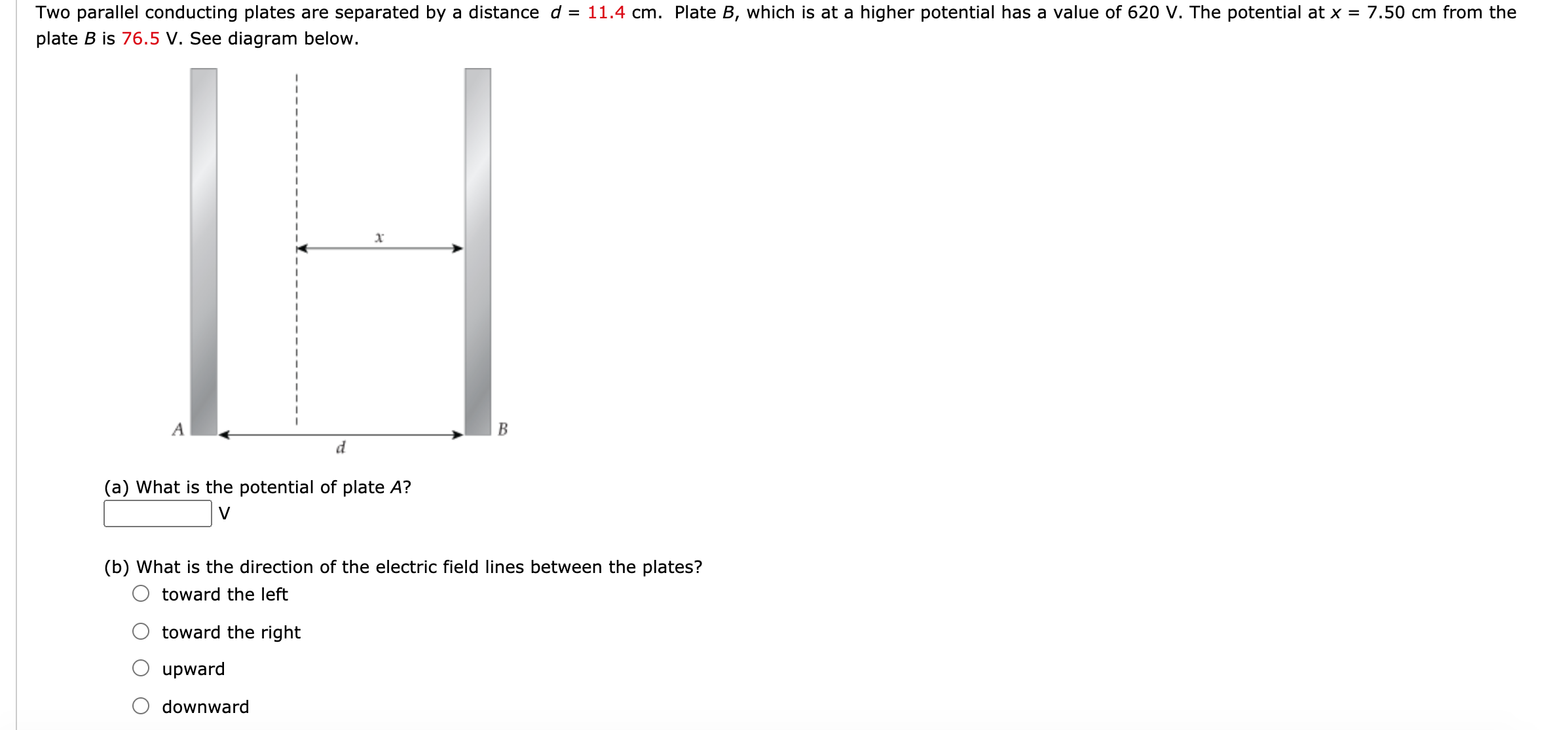 o parallel conducting plates are separated by a distance d = 11.4 cm. Plate B, which is at a higher potential has a value of 620 V. The potential at x = 7.50 cm from the
te B is 76.5 V. See diagram below.
A
d
(a) What is the potential of plate A?
V
(b) What is the direction of the electric field lines between the plates?
toward the left
toward the right
upward
downward
B
