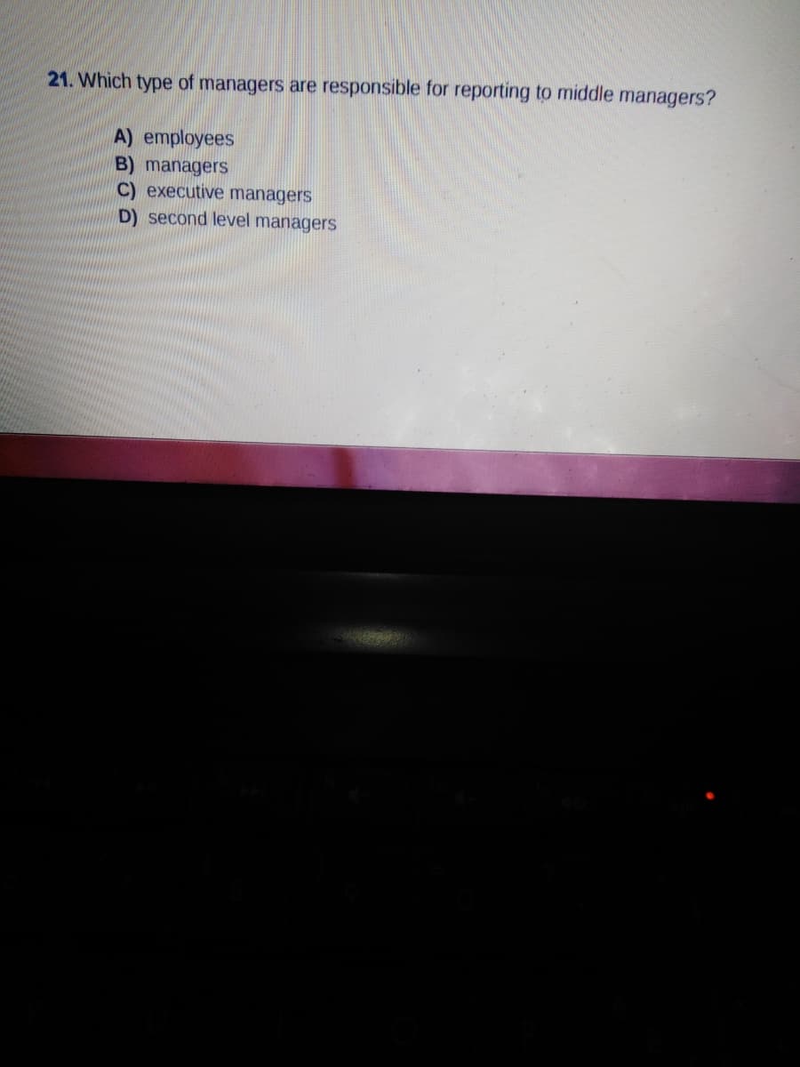 21. Which type of managers are responsible for reporting to middle managers?
A) employees
B) managers
C) executive managers
D) second level managers

