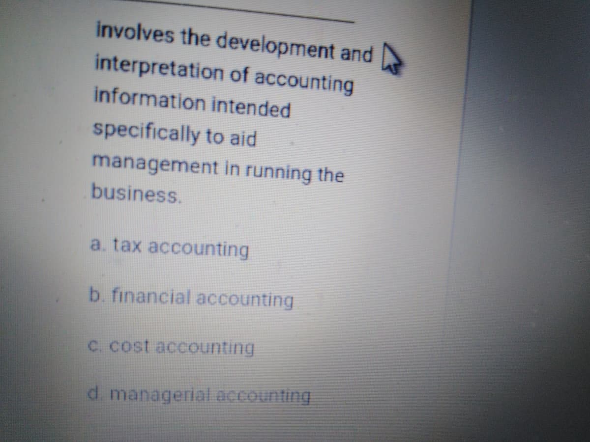 involves the development and
interpretation of accounting
information intended
specifically to aid
management in running the
business.
a. tax accounting
b. financial accounting
C. cost accounting
d. managerial accounting
