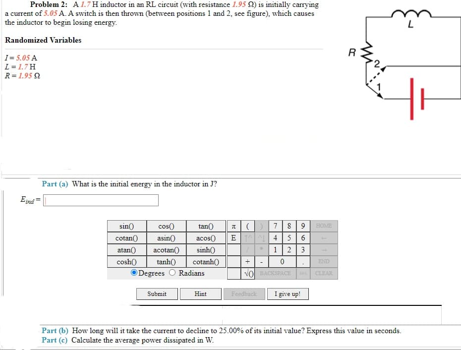 Problem 2: A1.7 H inductor in an RL circuit (with resistance 1.95 Q) is initially carrying
a current of 5.05 A. A switch is then thrown (between positions 1 and 2, see figure), which causes
the inductor to begin losing energy.
Randomized Variables
R
I= 5.05 A
L = 1.7H
R = 1.95 2
Part (a) What is the initial energy in the inductor in J?
Eind
sin()
cos()
tan()
7
9.
HOME
cotan()
asin()
acos()
E A 4
5
6
atan()
acotan()
sinh()
2
3
cosh()
tanh()
cotanh()
END
Degrees
Radians
VOI BACKSPACE
DEL
CLEAR
Submit
I give up!
Hint
Feedback
Part (b) How long will it take the current to decline to 25.00% of its initial value? Express this value in seconds.
Part (c) Calculate the average power dissipated in W.
co
1.
