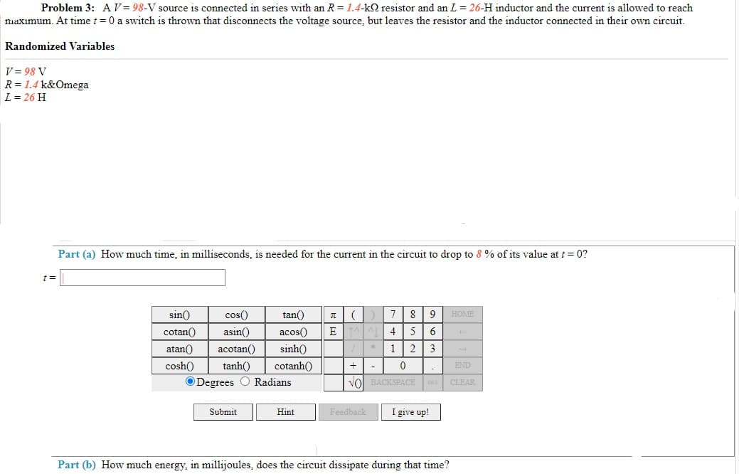 Problem 3: AV= 98-V source is connected in series with an R = 1.4-k2 resistor and an L = 26-H inductor and the current is allowed to reach
naxımum. At time t = 0 a switch is thrown that disconnects the voltage source, but leaves the resistor and the inductor connected in their own circuit.
Randomized Variables
V = 98 V
R= 1.4 k&Omega
L = 26 H
Part (a) How much time, in milliseconds, is needed for the current in the circuit to drop to 8 % of its value at t = 0?
%3D
sin()
cos()
tan()
8
HOME
cotan()
asin()
acos()
4
5 6
atan()
acotan()
sinh()
2 |3 -
cosh()
tanh()
cotanh()
END
ODegrees O Radians
Vol BACKSPACE DEL CLEAR
Submit
Hint
Feedback
I give up!
Part (b) How much energy, in millijoules, does the circuit dissipate during that time?
