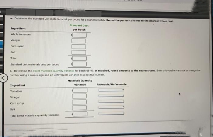 a. Determine the standard unit materials cost per pound for a standard batch. Round the per unit answer to the nearest whole cent.
Standard Cost
per Batch
Ingredient
Whole tomatoes
Vinegar
Corn syrup
Salt
Total
Standard unit materials cost per pound
b. Determine the direct materials quantity variance for batch 08-99. If required, round amounts to the nearest cent. Enter a favorable variance as a negative
number using a minus sign and an unfavorable variance as a positive number.
Materials Quantity
Ingredient
Tomatoes
Vinegar
Corn syrup
Salt
Total direct materials quantity variance
Variance
Favorable/Unfavorable