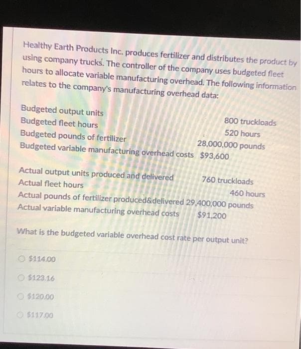 Healthy Earth Products Inc. produces fertilizer and distributes the product by
using company trucks. The controller of the company uses budgeted fleet
hours to allocate variable manufacturing overhead. The following information
relates to the company's manufacturing overhead data:
Budgeted output units
Budgeted fleet hours
Budgeted pounds of fertilizer
Budgeted variable manufacturing overhead costs $93,600
Actual output units produced and delivered
Actual fleet hours
O $114.00
O $123.16
800 truckloads
520 hours
$120.00
$117.00
28,000,000 pounds
Actual pounds of fertilizer produced&delivered
Actual variable manufacturing overhead costs
What is the budgeted variable overhead cost rate per output unit?
760 truckloads
460 hours
29,400,000 pounds
$91,200
