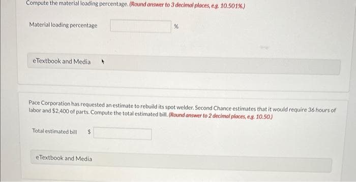 Compute the material loading percentage. (Round answer to 3 decimal places, e.g. 10.501%)
Material loading percentage
eTextbook and Media A
Pace Corporation has requested an estimate to rebuild its spot welder. Second Chance estimates that it would require 36 hours of
labor and $2,400 of parts. Compute the total estimated bill. (Round answer to 2 decimal places, e.g. 10.50.)
Total estimated bill $
%
eTextbook and Media