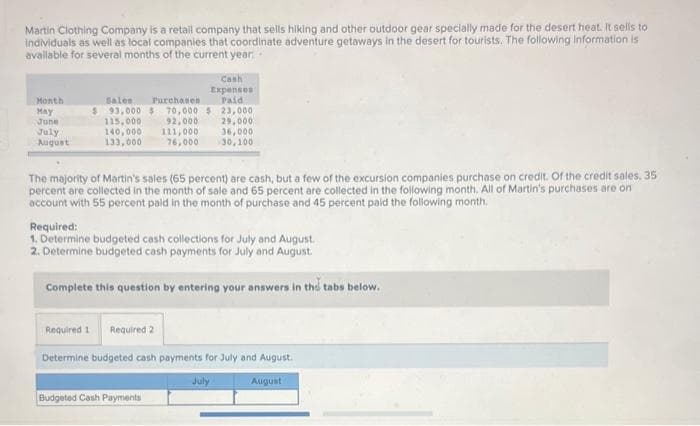 Martin Clothing Company is a retail company that sells hiking and other outdoor gear specially made for the desert heat. It sells to
individuals as well as local companies that coordinate adventure getaways in the desert for tourists. The following information is
available for several months of the current year
Month
May
June
July
August
Purchases
$ 93,000 $ 70,000 $
115,000
140,000
133,000
Cash
Expenses
Paid
92,000
111,000
76,000
The majority of Martin's sales (65 percent) are cash, but a few of the excursion companies purchase on credit. Of the credit sales, 35
percent are collected in the month of sale and 65 percent are collected in the following month. All of Martin's purchases are on
account with 55 percent paid in the month of purchase and 45 percent paid the following month.
23,000
29,000
36,000
30,100
Required:
1. Determine budgeted cash collections for July and August.
2. Determine budgeted cash payments for July and August.
Budgeted Cash Payments
Complete this question by entering your answers in the tabs below.
Required 1 Required 2
Determine budgeted cash payments for July and August.
August
July