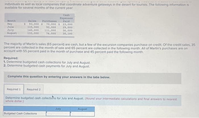 ---
individuals as well as local companies that coordinate adventure getaways in the desert for tourists. The following information is
available for several months of the current year:
Month
May
June
July
August
Salen
Purchases
$ 93,000 $ 70,000 $
92,000
111,000
76,000
115,000
140,000
133,000
Cash
Expenses
Paid
23,000
29,000
The majority of Martin's sales (65 percent) are cash, but a few of the excursion companies purchase on credit. Of the credit sales, 35
percent are collected in the month of sale and 65 percent are collected in the following month. All of Martin's purchases are on
account with 55 percent paid in the month of purchase and 45 percent paid the following month.
Budgeted Cash Collections
36,000
30,100
Required:
1. Determine budgeted cash collections for July and August.
2. Determine budgeted cash payments for July and August.
Complete this question by entering your answers in the tabs below.
Required 1 Required 2
Determine budgeted cash collections for July and August. (Round your intermediate calculations and final answers to nearest
whole dollar.)
July
August