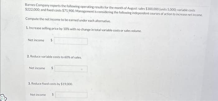 Barnes Company reports the following operating results for the month of August: sales $300,000 (units 5,000); variable costs
$222,000; and fixed costs $71.900. Management is considering the following independent courses of action to increase net income.
Compute the net income to be earned under each alternative.
1. Increase selling price by 10% with no change in total variable costs or sales volume.
Net income $
2. Reduce variable costs to 60% of sales.
Net income $
3. Reduce fixed costs by $19,000.
Net income $