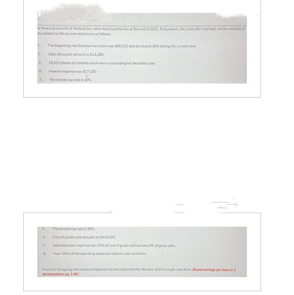 ne financial records of Metlock Inc. were destroyed by fire at the end of 2025. Fortunately, the controller had kept certain statistical
ata related to the income statement as follows.
1.
2.
3.
4.
5.
5.
The income tax rate is 30%.
Cost of goods sold amounts to $440,000.
7. Administrative expenses are 20% of cost of goods sold but only 8% of gross sales.
Four-fifths of the operating expenses relate to sales activities.
6.
The beginning merchandise inventory was $88,320 and decreased 20% during the current year.
Sales discounts amount to $14,280.
18,852 shares of common stock were outstanding for the entire year.
Interest expense was $17,200.
The income tax rate is 30%.
8.
From the foregoing information prepare an income statement for the year 2025 in single-step form. (Round earnings per share to 2
decimal places, e.g. 1.48.)