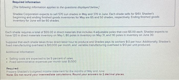 Required information
[The following information applies to the questions displayed below.]
Shadee Corporation expects to sell 570 sun shades in May and 370 in June. Each shade sells for $151. Shadee's
beginning and ending finished goods inventories for May are 65 and 50 shades, respectively. Ending finished goods
inventory for June will be 60 shades.
Each shade requires a total of $55.00 in direct materials that includes 4 adjustable poles that cost $5.00 each. Shadee expects to
have 120 in direct materials inventory on May 1, 80 poles in inventory on May 31, and 110 poles in inventory on June 30.
Suppose that each shade takes three direct labor hour to produce and Shadee pays its workers $13 per hour. Additionally, Shadee's
fixed manufacturing overhead is $10,000 per month, and variable manufacturing overhead is $13 per unit produced.
Additional information:
Selling costs are expected to be 9 percent of sales.
Fixed administrative expenses per month total $1,500
Required:
Prepare Shadee's budgeted income statement for the months of May and June
Note: Do not round your intermediate calculations. Round your answers to 2 decimal places.