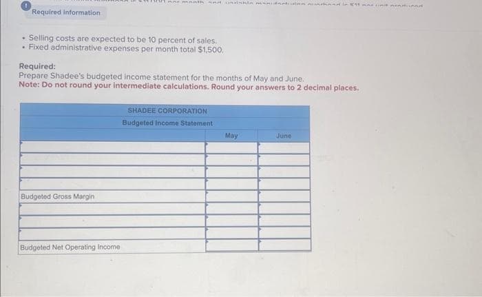 Required information
Selling costs are expected to be 10 percent of sales.
• Fixed administrative expenses per month total $1,500.
HA and month and ishin man muntand in 199 was init nenurod
Required:
Prepare Shadee's budgeted income statement for the months of May and June.
Note: Do not round your intermediate calculations. Round your answers to 2 decimal places.
Budgeted Gross Margin
Budgeted Net Operating Income
SHADEE CORPORATION
Budgeted Income Statement
May
June