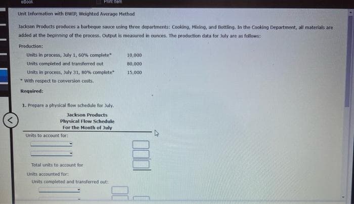 eBook
Print Item
Unit Information with BWIP, Weighted Average Method
Jackson Products produces a barbeque sauce using three departments: Cooking, Mixing, and Bottling. In the Cooking Department, all materials are
added at the beginning of the process. Output is measured in ounces. The production data for July are as follows:
Production:
Units in process, July 1, 60% complete"
Units completed and transferred out
Units in process, July 31, 80% complete"
With respect to conversion costs.
Required:
1. Prepare a physical flow schedule for July.
Jackson Products -
Physical Flow Schedule
For the Month of July
Units to account for:
Total units to account for
Units accounted for:
Units completed and transferred out:
10,000
80,000
15,000
00