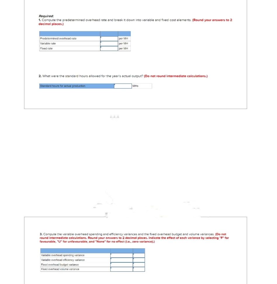 Required:
1. Compute the predetermined overhead rate and break it down into variable and fixed cost elements. (Round your answers to 2
decimal places.)
Predetermined overhead rate
Variable rate
Fixed rate
2. What were the standard hours allowed for the year's actual output? (Do not round intermediate calculations.)
Standard hours for actual production
per MH
per MH
per MH
Variable overhead spending variance
Variable overhead efficiency variance
Fixed overhead budget variance
Fixed overhead volume variance
MHs
3. Compute the variable overhead spending and efficiency variances and the fixed overhead budget and volume variances. (Do not
round intermediate calculations. Round your answers to 2 decimal places. Indicate the effect of each variance by selecting "F" for
favourable, "U" for unfavourable, and "None" for no effect (i.e., zero variance).)