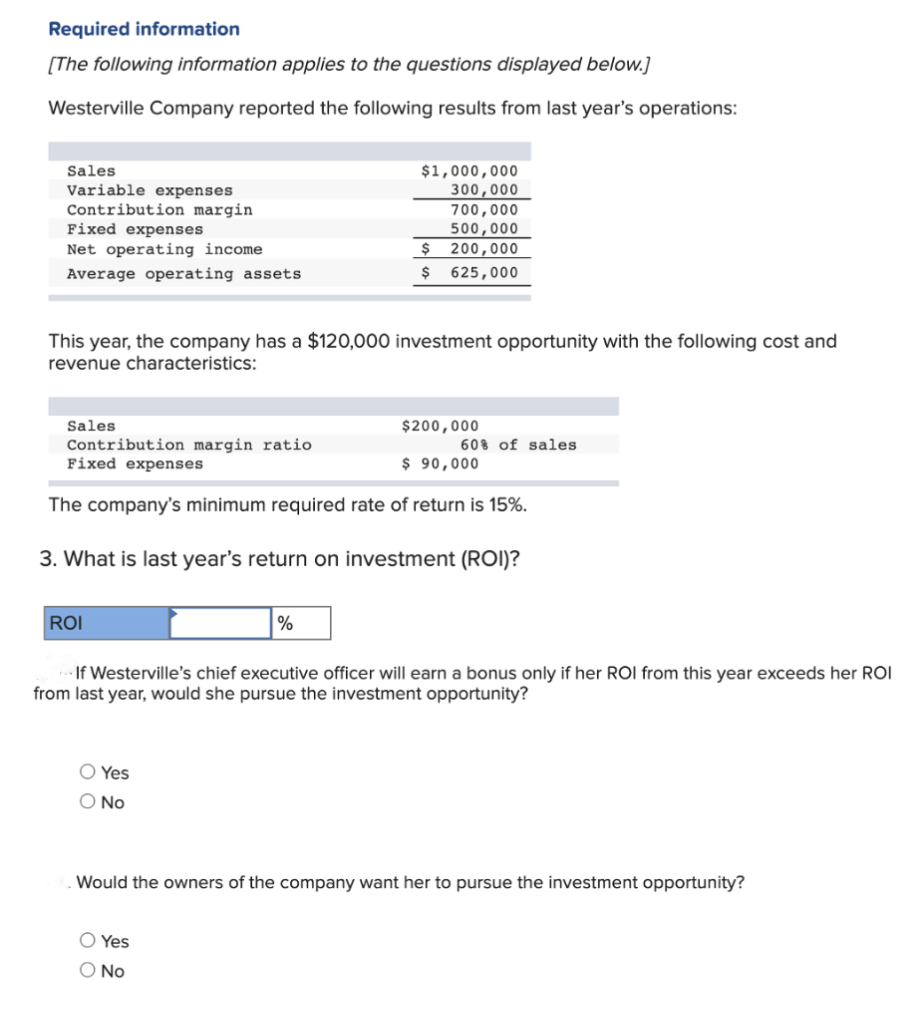 Required information
[The following information applies to the questions displayed below.]
Westerville Company reported the following results from last year's operations:
Sales
Variable expenses
Contribution margin
Fixed expenses
Net operating income
Average operating assets
Sales
This year, the company has a $120,000 investment opportunity with the following cost and
revenue characteristics:
Contribution margin ratio
Fix expenses
ROI
$1,000,000
300,000
700,000
500,000
200,000
O Yes
O No
$
$ 625,000
The company's minimum required rate of return is 15%.
3. What is last year's return on investment (ROI)?
%
O Yes
O No
$200,000
$ 90,000
60% of sales
If Westerville's chief executive officer will earn a bonus only if her ROI from this year exceeds her ROI
from last year, would she pursue the investment opportunity?
Would the owners of the company want her to pursue the investment opportunity?