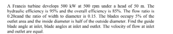 A Francis turbine develops 500 kW at 500 rpm under a head of 50 m. The
hydraulic efficiency is 95% and the overall efficiency is 85%. The flow ratio is
0.20cand the ratio of width to diameter is 0.15. The blades occupy 5% of the
outlet area and the inside diameter is half of the outside diameter. Find the guide
blade angle at inlet, blade angles at inlet and outlet. The velocity of flow at inlet
and outlet are equal.
