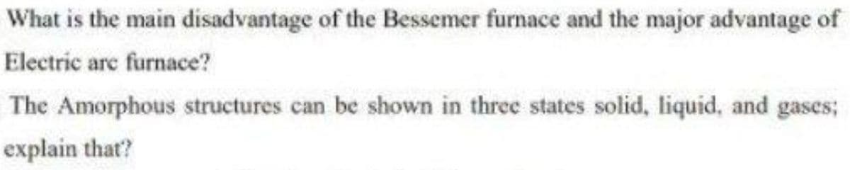 What is the main disadvantage of the Bessemer furnace and the major advantage of
Electric are furnace?
The Amorphous structures can be shown in three states solid, liquid, and gases;
explain that?
