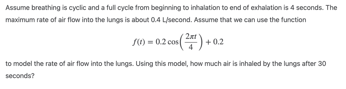 Assume breathing is cyclic and a full cycle from beginning to inhalation to end of exhalation is 4 seconds. The
maximum rate of air flow into the lungs is about 0.4 L/second. Assume that we can use the function
f(t) = 0.2 cos
2лt
4
+0.2
to model the rate of air flow into the lungs. Using this model, how much air is inhaled by the lungs after 30
seconds?