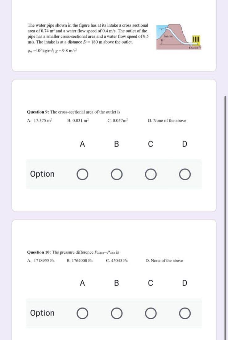 The water pipe shown in the figure has at its intake a cross sectional
area of 0.74 m² and a water flow speed of 0.4 m/s. The outlet of the
pipe has a smaller cross-sectional area and a water flow speed of 9.5
m/s. The intake is at a distance D= 180 m above the outlet.
D
Pw 10 kg/m³: g-9.8 m/s²
Question 9: The cross-sectional area of the outlet is
A. 17.575 m²
B. 0.031 m²
C. 0.057m²
D. None of the above
A B C D
Option
O
O
O
Question 10: The pressure difference Poutlet-Piniet is
A. 1718955 Pa
B. 1764000 Pa
C. 45045 Pa
A
B
Option
O
O
Intake
P
Outlet
D. None of the above
C
D
O