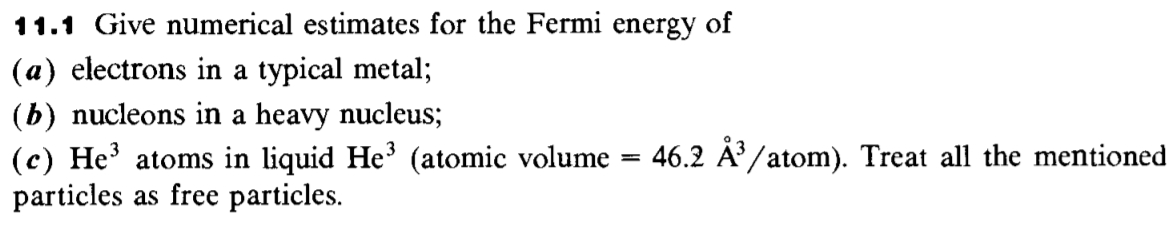 11.1 Give numerical estimates for the Fermi energy of
(a) electrons in a typical metal;
(b) nucleons in a heavy nucleus;
(c) He' atoms in liquid He' (atomic volume
particles as free particles.
46.2 Å /atom). Treat all the mentioned
%3D
